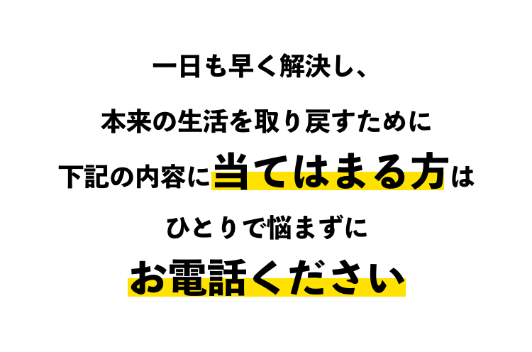 一日も早く解決し、本来の生活を取り戻すために下記の内容に当てはまる方はひとりで悩まずにお電話ください